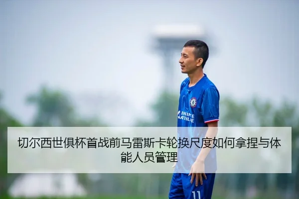 切尔西世俱杯首战前马雷斯卡轮换尺度如何拿捏与体能人员管理 | nine game
