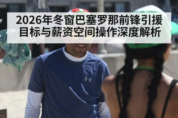2026年冬窗巴塞罗那前锋引援目标与薪资空间操作深度解析